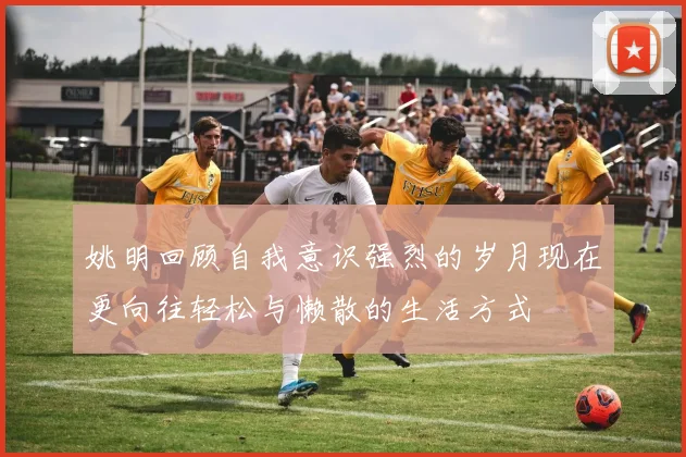 姚明回顾自我意识强烈的岁月现在更向往轻松与懒散的生活方式