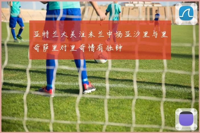 亚特兰大关注米兰中场亚沙里与里奇萨里对里奇情有独钟