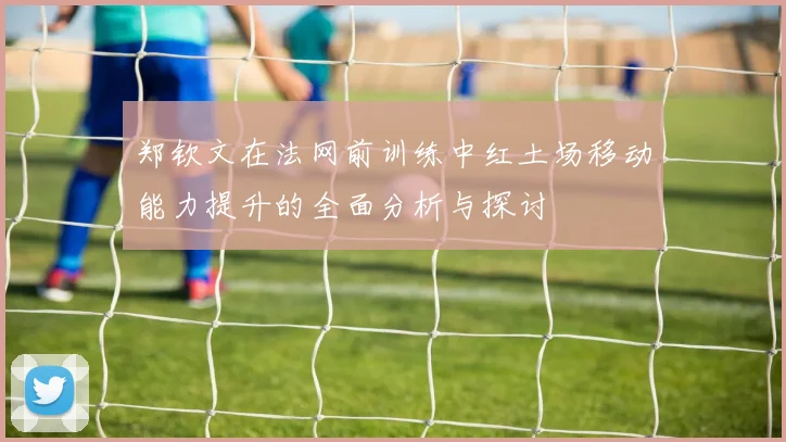 郑钦文在法网前训练中红土场移动能力提升的全面分析与探讨
