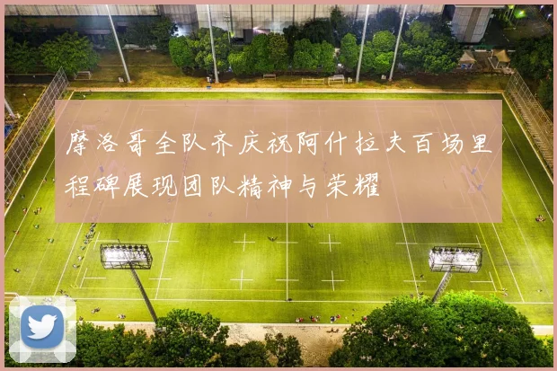 摩洛哥全队齐庆祝阿什拉夫百场里程碑展现团队精神与荣耀