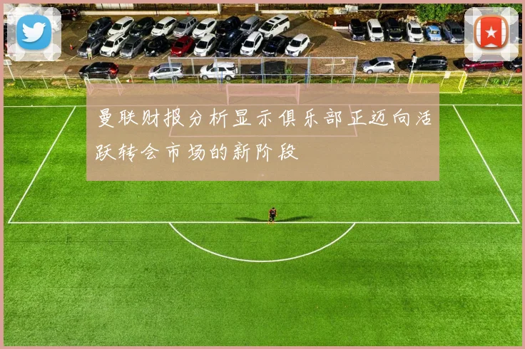 曼联财报分析显示俱乐部正迈向活跃转会市场的新阶段