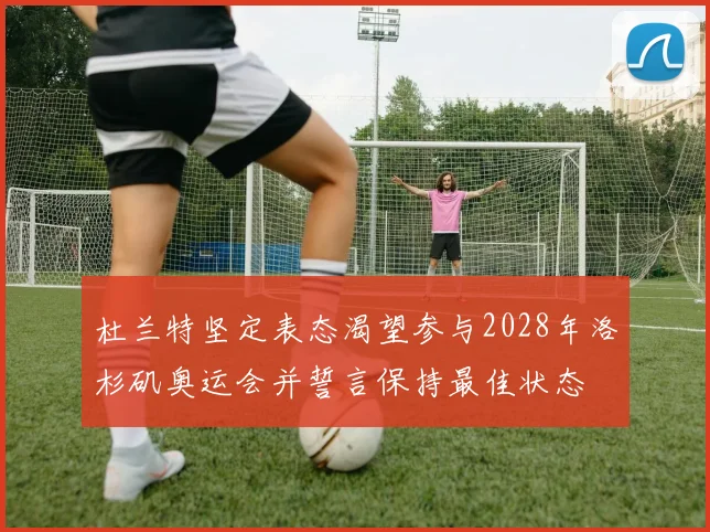 杜兰特坚定表态渴望参与2028年洛杉矶奥运会并誓言保持最佳状态