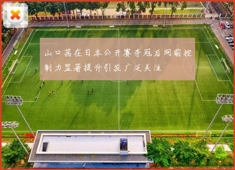 山口茜在日本公开赛夺冠后网前控制力显著提升引发广泛关注