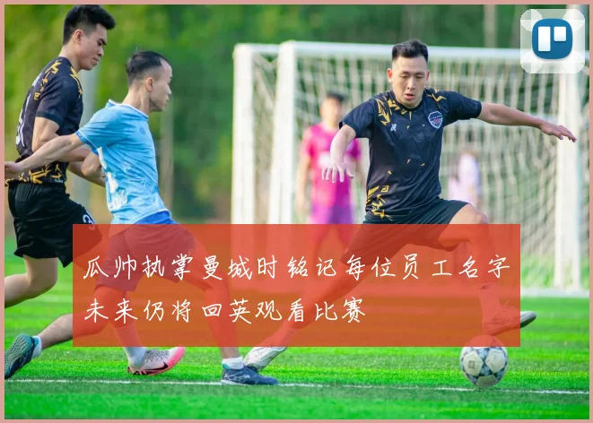 瓜帅执掌曼城时铭记每位员工名字未来仍将回英观看比赛