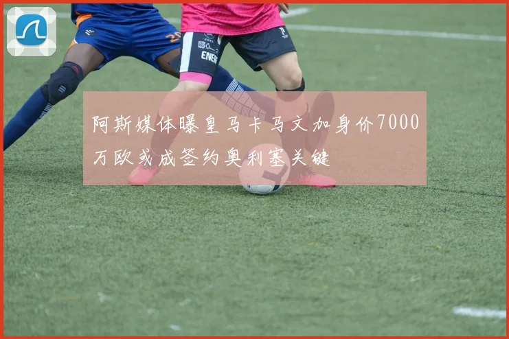 阿斯媒体曝皇马卡马文加身价7000万欧或成签约奥利塞关键