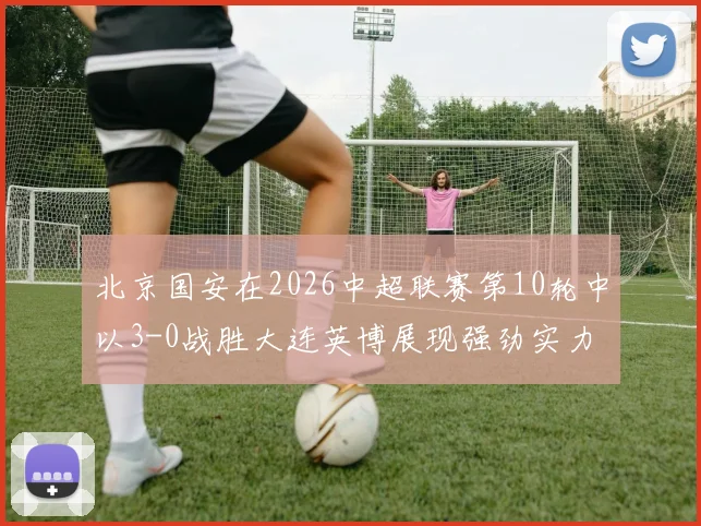 北京国安在2026中超联赛第10轮中以3-0战胜大连英博展现强劲实力
