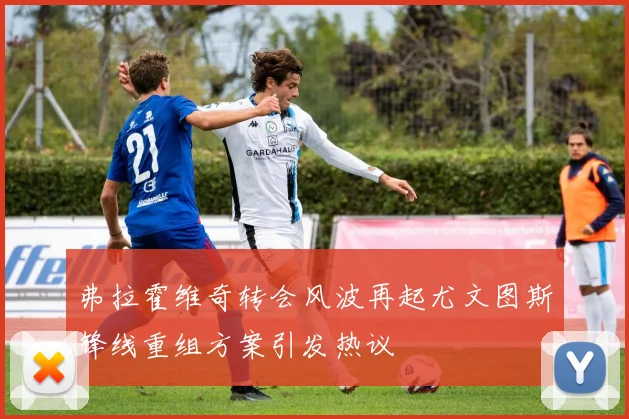 弗拉霍维奇转会风波再起尤文图斯锋线重组方案引发热议