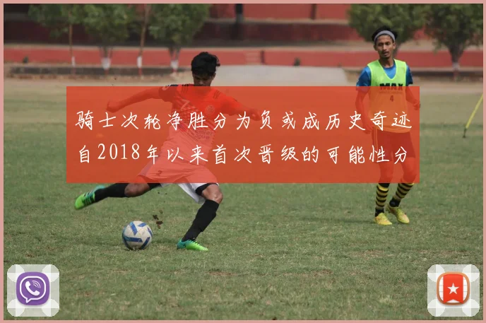 骑士次轮净胜分为负或成历史奇迹自2018年以来首次晋级的可能性分析