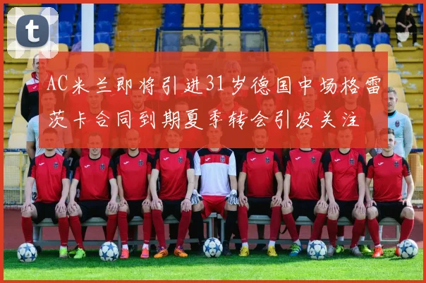 AC米兰即将引进31岁德国中场格雷茨卡合同到期夏季转会引发关注