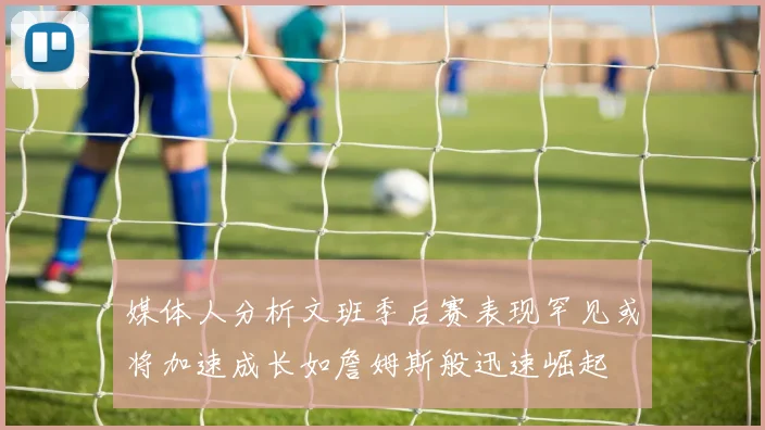 媒体人分析文班季后赛表现罕见或将加速成长如詹姆斯般迅速崛起